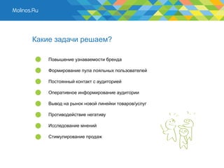 Какие задачи решаем?

    Повышение узнаваемости бренда

    Формирование пула лояльных пользователей

    Постоянный контакт с аудиторией

    Оперативное информирование аудитории

    Вывод на рынок новой линейки товаров/услуг

    Противодействие негативу

    Исследование мнений

    Стимулирование продаж
 