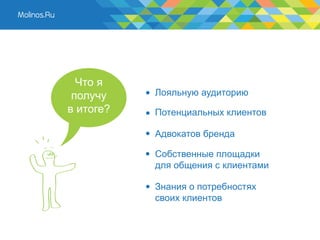 Что я
 получу    Лояльную аудиторию
в итоге?   Потенциальных клиентов

           Адвокатов бренда

           Собственные площадки
           для общения с клиентами

           Знания о потребностях
           своих клиентов
 