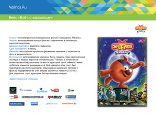 Кейс «Всё по-взрослому»




Клиент: полнометражный анимационный фильм «Смешарики. Начало».
Задача: анонсирование выхода фильма, привлечение в кинотеатры
взрослой аудитории.
Целевая аудитория: родители, подростки.
Срок проведения: 1 месяц.
Решение: масштабная мультиплатформенная кампания с акцентом на
фото и видеоконтенте.
Воплощение: для проведения кампании были созданы серии оригинальных
постеров и видео с вирусной составляющей. Постеры и ролики были
ориентированы на различные сегменты аудиторий: дети, геймеры, мамы,
любители комиксов, киноманы и т.д. Для кажной из этих групп был
подготовлен контент и составлен план ведения кампании. Интерес к
фильму подогревался за счет запуска различных новостных «уток».
Для отдельных групп аудитории был организован конкурс.

Задействованные площадки:
 