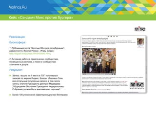 Кейс «Сендвич Микс против бургера»




Реализация:

Блогосфера:

1) Публикация поста ”Золотые 60-е для петербуржцев”,
разместил 6-й блогер России - Игорь Бигдан:
http://ibigdan.livejournal.com/5459345.html;

2) Активная работа в тематических сообществах,
посвященных рекламе, а также в сообществах
о питании и досуге.

Результат:

  Запись вышла на 1 место в ТОП популярных
  записей по версии Яндекс. Блогов, обогнав в Топе
  все остальные популярные записи, в том числе
  запись в блоге Президента Дмитрия Медведева
  ”Обсуждение Послания Президента Федеральному
  Собранию должно быть максимально широким”.

  Более 100 упоминаний кафетериев другими блогерами.
 