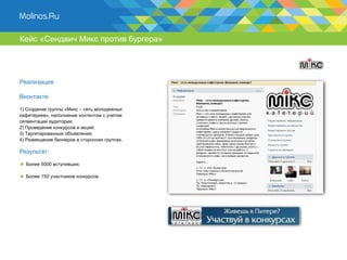 Кейс «Сендвич Микс против бургера»




Реализация:

Вконтакте:

1) Создание группы «Микс – сеть молодежных
кафетериев», наполнение контентом с учетом
сегментации аудитории;
2) Проведение конкурсов и акций;
3) Таргетированные объявления;
4) Размещение баннеров в сторонних группах.

Результат:

  Более 5000 вступивших.

  Более 150 участников конкурсов.
 