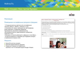 Кейс «Сендвич Микс против бургера»




Реализация:

Размещение на профильных ресурсах и форумах:

 1) Создание визитных карточек сети на профильных
порталах (afisha.ru, allcafe.ru, restoclub.ru и др.)
с описанием сети, меню, прейскурантом, фотографиями,
всеми адресами и телефонами заведений.
Производилось регулярное информационное
обслуживание визиток, редактирование и добавление
новостей от сети;
 2) Конкурс на портале peterburg2.ru «Девушка в стиле Микс»;
 3) Скрытый маркетинг на форумах для поддержки конкурса
и привлечения интереса к сети.

Результат:
  Более 50 участниц конкурса.
  Более 80 задействованных форумов.
  Созданные страницы на профильных
  порталах в топ-10 поисковой выдачи Google и Яндекс.
 