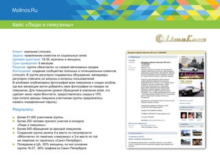 Кейс «Люди и лимузины»




Клиент: компания Limocars.
Задача: привлечение клиентов из социальных сетей.
Целевая аудитория: 18-35, мужчины и женщины.
Срок проведения: 6 месяцев.
Решение: группа «Вконтакте» со схемой автономных продаж.
Воплощение: создание сообщества лояльных и потенциальных клиентов
Limocars. В группе регулярно создавались обсуждения, менеджеры
регулярно отвечали на запросы и вопросы пользователей.
В альбомах опубликованы фотографии всех лимузинов и создан альбом,
где все желающие могли добавлять свои фотографии из поездок на
лимузинах. Для повышения уровня обращений в компанию всем, кто
сделает заказ через Вконтакте, предоставлялась скидка в 15%
(при оплате аренды лимузина участникам группы предлагалось
назвать определенный пароль).

Результаты:
  Более 51 000 участников группы.
  Более 200 человек приняло участие в конкурсе
  «Люди и лимузины».
  Более 500 обращений за арендой лимузинов.
  Созданная группа заняла 4-е место по популярности
  «ВКонтакте» по тематике «лимузины» и 3-е место по той
  же тематике по таргетингу «Санкт-Петербург».
  Попадание в ЦА: 65% женщины, из них основная
  группа 16-27; 90% трафика из Санкт-Петербурга.
 