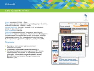 Кейс «Защитим интим»




Клиент: компания «On Clinic – Нева».
Задача: расширение информирования целевой аудитории об услугах,
возможностях и акциях «On Clinic – Нева».
Целевая аудитория: мужчины и женщины, 18-60 лет, с уровнем
дохода от среднего и выше.
Срок проведения: 2 месяца.
Решение: создание видеоролика, размещение пресс-релизов.
Воплощение: создание видеоролика «Защитим интим». Посев ролика
по тематическим площадкам с инициацией дискуссий по вопросам
здоровья и их решения. Для поддержания основной кампании
были задействованы региональные форумы, сообщества и СМИ.

Результаты:

  Суммарный охват целевой аудитории составил
  около 240 000 человек.
  Упоминаемость клиники в сети увеличилась на 55%.
  За первый месяц кампании в клинику позвонил 821 человек,
  стали клиентами 590 человек. За второй месяц в клинику
  обратились 723 человека, пришли на прием 469 человек.
  Данный показатель превысил обычную посещаемость
  клиники в 3 раза.
 