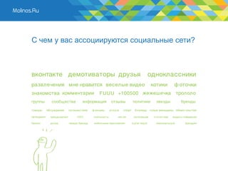С чем у вас ассоциируются социальные сети?



вконтакте демотиваторы друзья                                                              одноклассники
развлечения мне нравится веселые видео                                                     котики         ф оточки
знакомства комментарии                           F UUU +100500 жежешечка                                    трололо
группы          сообщества            информация           отзывы          политики          звезды           бренды

товары       обсуждения       путешествия    ф ильмы      услуги   спорт     блогеры голые женьщины обмен опытом

нетворкинг     краудсорсинг        UG C      лояльность        чек-ин       интеграция      статистика   модель поведения

бизнес         доход          имидж бренда    мобильные приложения         s ocial reach     персональный        брендинг
 