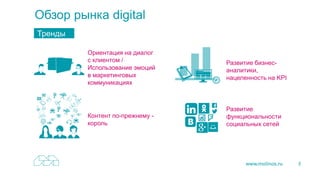 3
Обзор рынка digital
Тренды
Ориентация на диалог
с клиентом /
Использование эмоций
в маркетинговых
коммуникациях
Контент по-прежнему -
король
Развитие бизнес-
аналитики,
нацеленность на KPI
Развитие
функциональности
социальных сетей
 