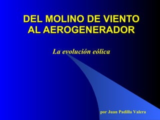 DEL MOLINO DE VIENTO
 AL AEROGENERADOR

     La evolución eólica




                    por Juan Padilla Valera
 