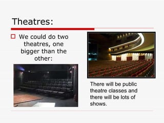 Theatres: We could do two theatres, one bigger than the other: There will be public theatre classes and there will be lots of shows. 