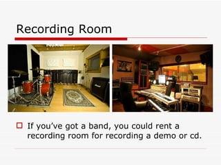 Recording Room  If you’ve got a band, you could rent a recording room for recording a demo or cd. 
