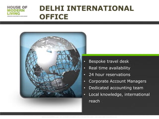 DELHI INTERNATIONAL
OFFICE

• Bespoke travel desk
• Real time availability

• 24 hour reservations
• Corporate Account Managers
• Dedicated accounting team
• Local knowledge, international

reach

www.HouseofMoLi.com: US: (+1) 646-915-0433; UK: (+44) 203-051-6819 reservations@houseofmoli.com

 