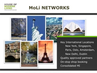 MoLi NETWORKS

Key International Locations
New York, Singapore,

Paris, Oslo, Amsterdam,
New Delhi, Dublin
Quality approved partners
On-stop shop booking
Consolidated MI
www.HouseofMoLi.com: US: (+1) 646-915-0433; UK: (+44) 203-051-6819 reservations@houseofmoli.com

 