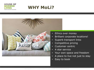 WHY MoLi?

•
•
•
•
•
•
•
•
•

Ethics over money
Brilliant corporate locations!
Superb transport links
Competitive pricing
Customer centric
4 star service
Your own space and freedom
A place to live not just to stay
Easy to book

www.HouseofMoLi.com: US: (+1) 646-915-0433; UK: (+44) 203-051-6819 reservations@houseofmoli.com

 