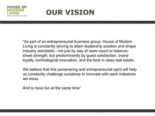 OUR VISION

“As part of an entrepreneurial business group, House of Modern
Living is constantly striving to attain leadership position and shape
industry standards - not just by way of room count or balancesheet strength, but predominantly by guest satisfaction, brand
loyalty, technological innovation, and the best in class real estate.
We believe that this persevering and entrepreneurial spirit will help
us constantly challenge ourselves to innovate with each milestone
we cross.
An innovative provider
And to have fun at the same time”
of executive corporate
serviced apartments for
the medium to long stay

www.HouseofMoLi.com: US: (+1) 646-915-0433; UK: (+44) 203-051-6819 reservations@houseofmoli.com

 