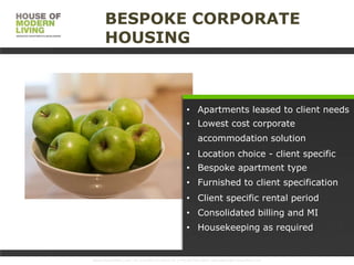 BESPOKE CORPORATE
HOUSING

• Apartments leased to client needs
• Lowest cost corporate
accommodation solution

• Location choice - client specific
• Bespoke apartment type
• Furnished to client specification
• Client specific rental period

• Consolidated billing and MI
• Housekeeping as required

www.HouseofMoLi.com: US: (+1) 646-915-0433; UK: (+44) 203-051-6819 reservations@houseofmoli.com

 