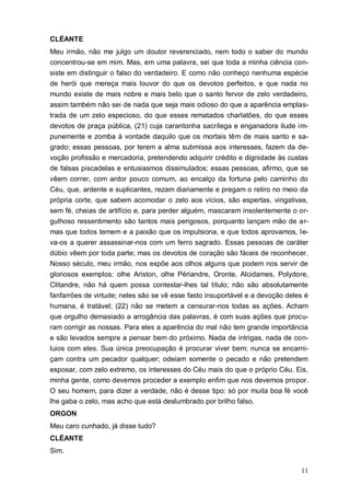 11
CLÉANTE
Meu irmão, não me julgo um doutor reverenciado, nem todo o saber do mundo
concentrou-se em mim. Mas, em uma palavra, sei que toda a minha ciência con-
siste em distinguir o falso do verdadeiro. E como não conheço nenhuma espécie
de herói que mereça mais louvor do que os devotos perfeitos, e que nada no
mundo existe de mais nobre e mais belo que o santo fervor de zelo verdadeiro,
assim também não sei de nada que seja mais odioso do que a aparência emplas-
trada de um zelo especioso, do que esses rematados charlatões, do que esses
devotos de praça pública, (21) cuja carantonha sacrílega e enganadora ilude im-
punemente e zomba à vontade daquilo que os mortais têm de mais santo e sa-
grado; essas pessoas, por terem a alma submissa aos interesses, fazem da de-
voção profissão e mercadoria, pretendendo adquirir crédito e dignidade às custas
de falsas piscadelas e entusiasmos dissimulados; essas pessoas, afirmo, que se
vêem correr, com ardor pouco comum, ao encalço da fortuna pelo caminho do
Céu, que, ardente e suplicantes, rezam diariamente e pregam o retiro no meio da
própria corte, que sabem acomodar o zelo aos vícios, são espertas, vingativas,
sem fé, cheias de artifício e, para perder alguém, mascaram insolentemente o or-
gulhoso ressentimento são tantos mais perigosos, porquanto lançam mão de ar-
mas que todos temem e a paixão que os impulsiona, e que todos aprovamos, le-
va-os a querer assassinar-nos com um ferro sagrado. Essas pessoas de caráter
dúbio vêem por toda parte; mas os devotos de coração são fáceis de reconhecer.
Nosso século, meu irmão, nos expõe aos olhos alguns que podem nos servir de
gloriosos exemplos: olhe Ariston, olhe Périandre, Oronte, Alcidames, Polydore,
Clitandre, não há quem possa contestar-lhes tal título; não são absolutamente
fanfarrões de virtude; neles são se vê esse fasto insuportável e a devoção deles é
humana, é tratável; (22) não se metem a censurar-nos todas as ações. Acham
que orgulho demasiado a arrogância das palavras, é com suas ações que procu-
ram corrigir as nossas. Para eles a aparência do mal não tem grande importância
e são levados sempre a pensar bem do próximo. Nada de intrigas, nada de con-
luios com eles. Sua única preocupação é procurar viver bem; nunca se encarni-
çam contra um pecador qualquer; odeiam somente o pecado e não pretendem
esposar, com zelo extremo, os interesses do Céu mais do que o próprio Céu. Eis,
minha gente, como devemos proceder a exemplo enfim que nos devemos propor.
O seu homem, para dizer a verdade, não é desse tipo: só por muita boa fé você
lhe gaba o zelo, mas acho que está deslumbrado por brilho falso.
ORGON
Meu caro cunhado, já disse tudo?
CLÉANTE
Sim.
 