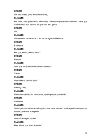 12
ORGON
Um seu criado. (Faz menção de ir-se.)
CLÉANTE
Por favor, uma palavra só, meu irmão. Vamos esquecer esse assunto. Sabe que
Valère tem a sua palavra de que será seu genro.
ORGON
Sei.
CLÉANTE
Você estava para marcar o dia de tão agradável enlace.
ORGON
É verdade
CLÉANTE
Por que, então, adiar a festa?
ORGON
Não sei,
CLÉANTE
Será que você tem outra idéia na cabeça?
ORGON
Talvez
CLÉANTE
Quer faltar à palavra dada?
ORGON
Não digo isso.
CLÉANTE
Não existe obstáculo, parece-me, que impeça o prometido.
ORGON
Conforme.
CLÉANTE
Serão precisos tantos rodeios para dizer uma palavra? Valère pediu-me que o vi-
sitasse para falar a respeito.
ORGON
Que o Céu seja louvado!
CLÉANTE
Mas, afinal, que devo dizer-lhe?
 