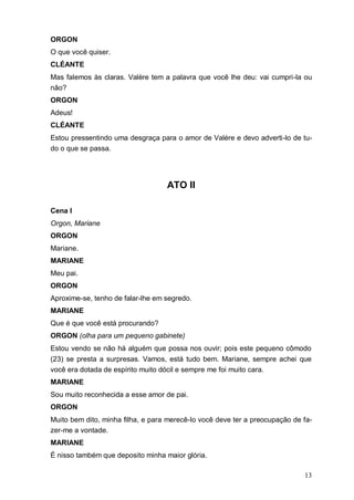 13
ORGON
O que você quiser.
CLÉANTE
Mas falemos às claras. Valère tem a palavra que você lhe deu: vai cumpri-la ou
não?
ORGON
Adeus!
CLÉANTE
Estou pressentindo uma desgraça para o amor de Valère e devo adverti-lo de tu-
do o que se passa.
ATO II
Cena I
Orgon, Mariane
ORGON
Mariane.
MARIANE
Meu pai.
ORGON
Aproxime-se, tenho de falar-lhe em segredo.
MARIANE
Que é que você está procurando?
ORGON (olha para um pequeno gabinete)
Estou vendo se não há alguém que possa nos ouvir; pois este pequeno cômodo
(23) se presta a surpresas. Vamos, está tudo bem. Mariane, sempre achei que
você era dotada de espírito muito dócil e sempre me foi muito cara.
MARIANE
Sou muito reconhecida a esse amor de pai.
ORGON
Muito bem dito, minha filha, e para merecê-lo você deve ter a preocupação de fa-
zer-me a vontade.
MARIANE
É nisso também que deposito minha maior glória.
 