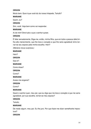 14
ORGON
Muito bem. Que é que você diz do nosso hóspede, Tartufo?
MARIANE
Quem, eu?
ORGON
Sim, você. Veja bem como vai responder.
MARIANE
Ai de mim! Direi tudo o que o senhor quiser.
ORGON
É falar sensatamente. Diga-me, então, minha filha, que em toda a pessoa dele bri-
lha alto merecimento, que lhe toca o coração e que lhe seria agradável vê-lo tor-
nar-se seu esposo pela minha escolha. Hein?
(Mariane recua surpresa.)
MARIANE
Hein?
ORGON
Que é?
MARIANE
Como disse?
ORGON
Como?
MARIANE
Acaso me enganei?
ORGON
Como?
MARIANE
Quem o senhor quer, meu pai, que eu diga que me toca o coração e que me seria
agradável, por sua escolha, tornar-se meu esposo?
ORGON
Tartufo.
MARIANE
De modo algum, meu pai. Eu lhe juro. Por que fazer-me dizer semelhante impos-
tura?
ORGON
 