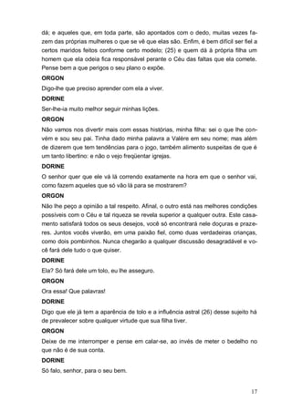 17
dá; e aqueles que, em toda parte, são apontados com o dedo, muitas vezes fa-
zem das próprias mulheres o que se vê que elas são. Enfim, é bem difícil ser fiel a
certos maridos feitos conforme certo modelo; (25) e quem dá à própria filha um
homem que ela odeia fica responsável perante o Céu das faltas que ela comete.
Pense bem a que perigos o seu plano o expõe.
ORGON
Digo-lhe que preciso aprender com ela a viver.
DORINE
Ser-lhe-ia muito melhor seguir minhas lições.
ORGON
Não vamos nos divertir mais com essas histórias, minha filha: sei o que lhe con-
vém e sou seu pai. Tinha dado minha palavra a Valère em seu nome; mas além
de dizerem que tem tendências para o jogo, também alimento suspeitas de que é
um tanto libertino: e não o vejo freqüentar igrejas.
DORINE
O senhor quer que ele vá lá correndo exatamente na hora em que o senhor vai,
como fazem aqueles que só vão lá para se mostrarem?
ORGON
Não lhe peço a opinião a tal respeito. Afinal, o outro está nas melhores condições
possíveis com o Céu e tal riqueza se revela superior a qualquer outra. Este casa-
mento satisfará todos os seus desejos, você só encontrará nele doçuras e praze-
res. Juntos vocês viverão, em uma paixão fiel, como duas verdadeiras crianças,
como dois pombinhos. Nunca chegarão a qualquer discussão desagradável e vo-
cê fará dele tudo o que quiser.
DORINE
Ela? Só fará dele um tolo, eu lhe asseguro.
ORGON
Ora essa! Que palavras!
DORINE
Digo que ele já tem a aparência de tolo e a influência astral (26) desse sujeito há
de prevalecer sobre qualquer virtude que sua filha tiver.
ORGON
Deixe de me interromper e pense em calar-se, ao invés de meter o bedelho no
que não é de sua conta.
DORINE
Só falo, senhor, para o seu bem.
 