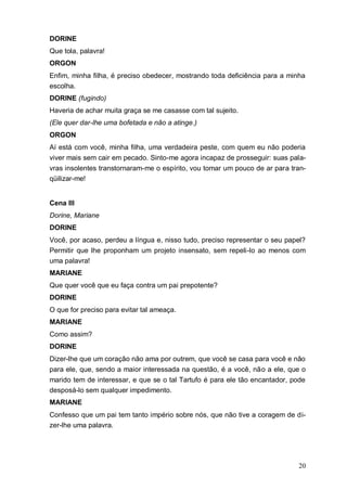 20
DORINE
Que tola, palavra!
ORGON
Enfim, minha filha, é preciso obedecer, mostrando toda deficiência para a minha
escolha.
DORINE (fugindo)
Haveria de achar muita graça se me casasse com tal sujeito.
(Ele quer dar-lhe uma bofetada e não a atinge.)
ORGON
Aí está com você, minha filha, uma verdadeira peste, com quem eu não poderia
viver mais sem cair em pecado. Sinto-me agora incapaz de prosseguir: suas pala-
vras insolentes transtornaram-me o espírito, vou tomar um pouco de ar para tran-
qüilizar-me!
Cena III
Dorine, Mariane
DORINE
Você, por acaso, perdeu a língua e, nisso tudo, preciso representar o seu papel?
Permitir que lhe proponham um projeto insensato, sem repeli-lo ao menos com
uma palavra!
MARIANE
Que quer você que eu faça contra um pai prepotente?
DORINE
O que for preciso para evitar tal ameaça.
MARIANE
Como assim?
DORINE
Dizer-lhe que um coração não ama por outrem, que você se casa para você e não
para ele, que, sendo a maior interessada na questão, é a você, não a ele, que o
marido tem de interessar, e que se o tal Tartufo é para ele tão encantador, pode
desposá-lo sem qualquer impedimento.
MARIANE
Confesso que um pai tem tanto império sobre nós, que não tive a coragem de di-
zer-lhe uma palavra.
 