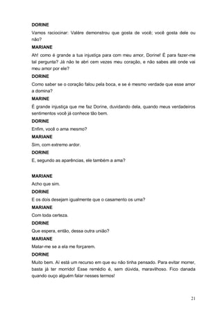 21
DORINE
Vamos raciocinar: Valère demonstrou que gosta de você; você gosta dele ou
não?
MARIANE
Ah! como é grande a tua injustiça para com meu amor, Dorine! É para fazer-me
tal pergunta? Já não te abri cem vezes meu coração, e não sabes até onde vai
meu amor por ele?
DORINE
Como saber se o coração falou pela boca, e se é mesmo verdade que esse amor
a domina?
MARINE
É grande injustiça que me faz Dorine, duvidando dela, quando meus verdadeiros
sentimentos você já conhece tão bem.
DORINE
Enfim, você o ama mesmo?
MARIANE
Sim, com extremo ardor.
DORINE
E, segundo as aparências, ele também a ama?
MARIANE
Acho que sim.
DORINE
E os dois desejam igualmente que o casamento os uma?
MARIANE
Com toda certeza.
DORINE
Que espera, então, dessa outra união?
MARIANE
Matar-me se a ela me forçarem.
DORINE
Muito bem. Aí está um recurso em que eu não tinha pensado. Para evitar morrer,
basta já ter morrido! Esse remédio é, sem dúvida, maravilhoso. Fico danada
quando ouço alguém falar nesses termos!
 