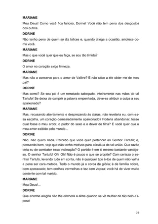22
MARIANE
Meu Deus! Como você fica furioso, Dorine! Você não tem pena dos desgostos
dos outros.
DORINE
Não tenho pena de quem só diz tolices e, quando chega a ocasião, amolece co-
mo você.
MARIANE
Mas o que você quer que eu faça, se sou tão tímida?
DORINE
O amor no coração exige firmeza.
MARIANE
Mas não a conservo para o amor de Valère? E não cabe a ele obter-me de meu
pai?
DORINE
Mas como? Se seu pai é um rematado cabeçudo, inteiramente nas mãos do tal
Tartufo! Se deixa de cumprir a palavra empenhada, deve-se atribuir a culpa a seu
apaixonado?
MARIANE
Mas, recusando abertamente e desprezando às claras, não revelaria eu, com es-
sa escolha, um coração demasiadamente apaixonado? Poderia abandonar, fosse
qual fosse o meu ardor, o pudor do sexo e o dever de filha? E você quer que o
meu amor exibido pelo mundo...
DORINE
Não, não quero nada. Percebo que você quer pertencer ao Senhor Tartufo; e,
pensando bem, vejo que não tenho motivos para afastá-la de tal união. Que razão
teria eu de combater essa inclinação? O partido é em si mesmo bastante vantajo-
so. O senhor Tartufo! Oh! Oh! Não é pouco o que se propõe? Com certeza o se-
nhor Tartufo, levando tudo em conta, não é qualquer tipo à-toa de quem não valha
a pena ser cara-metade. Todo o mundo já o coroa de glória; é de família nobre,
bem apessoado; tem orelhas vermelhas e tez bem viçosa: você há de viver muito
contente com tal marido.
MARIANE
Meu Deus!...
DORINE
Que enorme alegria não lhe encherá a alma quando se vir mulher de tão belo es-
poso!
 