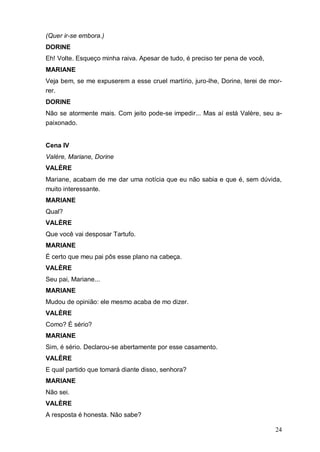 24
(Quer ir-se embora.)
DORINE
Eh! Volte. Esqueço minha raiva. Apesar de tudo, é preciso ter pena de você,
MARIANE
Veja bem, se me expuserem a esse cruel martírio, juro-lhe, Dorine, terei de mor-
rer.
DORINE
Não se atormente mais. Com jeito pode-se impedir... Mas aí está Valère, seu a-
paixonado.
Cena IV
Valère, Mariane, Dorine
VALÈRE
Mariane, acabam de me dar uma notícia que eu não sabia e que é, sem dúvida,
muito interessante.
MARIANE
Qual?
VALÈRE
Que você vai desposar Tartufo.
MARIANE
É certo que meu pai pôs esse plano na cabeça.
VALÈRE
Seu pai, Mariane...
MARIANE
Mudou de opinião: ele mesmo acaba de mo dizer.
VALÈRE
Como? É sério?
MARIANE
Sim, é sério. Declarou-se abertamente por esse casamento.
VALÈRE
E qual partido que tomará diante disso, senhora?
MARIANE
Não sei.
VALÈRE
A resposta é honesta. Não sabe?
 
