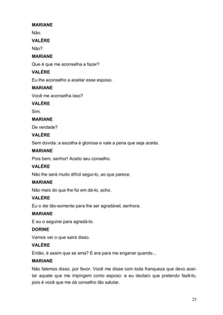 25
MARIANE
Não.
VALÈRE
Não?
MARIANE
Que é que me aconselha a fazer?
VALÈRE
Eu lhe aconselho a aceitar esse esposo.
MARIANE
Você me aconselha isso?
VALÈRE
Sim.
MARIANE
De verdade?
VALÈRE
Sem dúvida: a escolha é gloriosa e vale a pena que seja aceita.
MARIANE
Pois bem, senhor! Aceito seu conselho.
VALÈRE
Não lhe será muito difícil segui-lo, ao que parece.
MARIANE
Não mais do que lhe foi em dá-lo, acho.
VALÈRE
Eu o dei tão-somente para lhe ser agradável, senhora.
MARIANE
E eu o seguirei para agradá-lo.
DORINE
Vamos ver o que sairá disso.
VALÈRE
Então, é assim que se ama? E era para me enganar quando...
MARIANE
Não falemos disso, por favor. Você me disse com toda franqueza que devo acei-
tar aquele que me impingem como esposo: e eu declaro que pretendo fazê-lo,
pois é você que me dá conselho tão salutar.
 