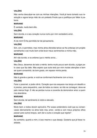 26
VALÈRE
Não venha desculpar-se com as minhas intenções. Você já havia tomado sua re-
solução e agora lança mão de um pretexto frívolo que a justifique por faltar à pa-
lavra.
MARIANE
É verdade, muito bem dito.
VALÈRE
Sem dúvida, e o seu coração nunca nutriu por mim verdadeiro amor.
MARIANE
Ai de mim! É-lhe permitido ter tal pensamento.
VALÈRE
Sim, sim, é permitido; mas minha alma ofendida talvez se lhe antecipe em projeto
semelhante e sei muito bem onde levar meus sentimentos e minha mão.
MARIANE
Ah! não duvido, e os ardores que o mérito aviva...
VALÈRE
Meu Deus, deixemos de lado o mérito: tenho muito pouco sem dúvida, a julgar pe-
lo caso que faz dele. Mas espero que outra terá por mim muitas atenções e bem
sei quem consentirá, de bom grado, em reparar minha perda.
MARIANE
Não é grande a perda; e você se conformará facilmente com a troca.
VALÈRE
Farei o possível, e pode crê-lo. Coração que nos esquece nos lança um desafio e
é preciso, para esquecê-lo, usar de todos os meios: se não se conseguir, deve-se
pelo menos fingir. E não se perdoa nunca a covardia de demonstrar amor a quem
nos abandona.
MARIANE
Sem dúvida, tal sentimento é nobre e elevado.
VALÈRE
Muito bem; e todos devem aprová-lo. Por acaso pretenderia você que eu conser-
vasse eternamente na alma todo meu amor, vendo-a com meus próprios olhos
passar para outros braços, sem dar a outra o coração que rejeita?
MARIANE
Ao contrário; quanto a mim, é isso mesmo o que desejo. Gostaria que já fosse re-
alidade.
 