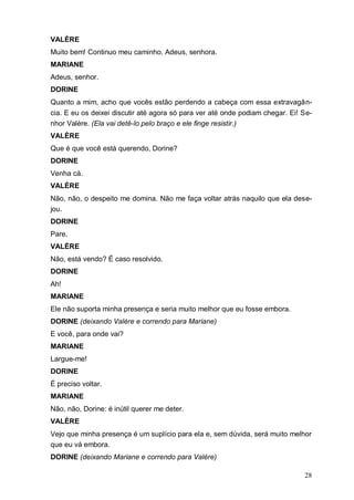 28
VALÈRE
Muito bem! Continuo meu caminho. Adeus, senhora.
MARIANE
Adeus, senhor.
DORINE
Quanto a mim, acho que vocês estão perdendo a cabeça com essa extravagân-
cia. E eu os deixei discutir até agora só para ver até onde podiam chegar. Ei! Se-
nhor Valère. (Ela vai detê-lo pelo braço e ele finge resistir.)
VALÈRE
Que é que você está querendo, Dorine?
DORINE
Venha cá.
VALÈRE
Não, não, o despeito me domina. Não me faça voltar atrás naquilo que ela dese-
jou.
DORINE
Pare.
VALÈRE
Não, está vendo? É caso resolvido.
DORINE
Ah!
MARIANE
Ele não suporta minha presença e seria muito melhor que eu fosse embora.
DORINE (deixando Valère e correndo para Mariane)
E você, para onde vai?
MARIANE
Largue-me!
DORINE
É preciso voltar.
MARIANE
Não, não, Dorine: é inútil querer me deter.
VALÈRE
Vejo que minha presença é um suplício para ela e, sem dúvida, será muito melhor
que eu vá embora.
DORINE (deixando Mariane e correndo para Valère)
 