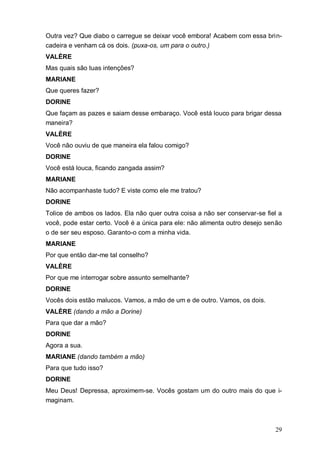 29
Outra vez? Que diabo o carregue se deixar você embora! Acabem com essa brin-
cadeira e venham cá os dois. (puxa-os, um para o outro.)
VALÈRE
Mas quais são tuas intenções?
MARIANE
Que queres fazer?
DORINE
Que façam as pazes e saiam desse embaraço. Você está louco para brigar dessa
maneira?
VALÈRE
Você não ouviu de que maneira ela falou comigo?
DORINE
Você está louca, ficando zangada assim?
MARIANE
Não acompanhaste tudo? E viste como ele me tratou?
DORINE
Tolice de ambos os lados. Ela não quer outra coisa a não ser conservar-se fiel a
você, pode estar certo. Você é a única para ele: não alimenta outro desejo senão
o de ser seu esposo. Garanto-o com a minha vida.
MARIANE
Por que então dar-me tal conselho?
VALÈRE
Por que me interrogar sobre assunto semelhante?
DORINE
Vocês dois estão malucos. Vamos, a mão de um e de outro. Vamos, os dois.
VALÈRE (dando a mão a Dorine)
Para que dar a mão?
DORINE
Agora a sua.
MARIANE (dando também a mão)
Para que tudo isso?
DORINE
Meu Deus! Depressa, aproximem-se. Vocês gostam um do outro mais do que i-
maginam.
 