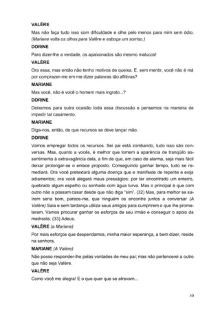 30
VALÈRE
Mas não faça tudo isso com dificuldade e olhe pelo menos para mim sem ódio.
(Mariane volta os olhos para Valère e esboça um sorriso.)
DORINE
Para dizer-lhe a verdade, os apaixonados são mesmo malucos!
VALÈRE
Ora essa, mas então não tenho motivos de queixa. E, sem mentir, você não é má
por comprazer-me em me dizer palavras tão aflitivas?
MARIANE
Mas você, não é você o homem mais ingrato...?
DORINE
Deixemos para outra ocasião toda essa discussão e pensemos na maneira de
impedir tal casamento.
MARIANE
Diga-nos, então, de que recursos se deve lançar mão.
DORINE
Vamos empregar todos os recursos. Sei pai está zombando, tudo isso são con-
versas. Mas, quanto a vocês, é melhor que tomem a aparência de tranqüilo as-
sentimento à extravagância dela, a fim de que, em caso de alarma, seja mais fácil
deixar prolongar-se o enlace proposto. Conseguindo ganhar tempo, tudo se re-
mediará. Ora você pretextará alguma doença que e manifeste de repente e exija
adiamentos; ora você alegará maus presságios: por ter encontrado um enterro,
quebrado algum espelho ou sonhado com água turva. Mas o principal é que com
outro não a possam casar desde que não diga “sim”. (32) Mas, para melhor se sa-
írem seria bom, parece-me, que ninguém os encontre juntos a conversar (A
Valère) Saia e sem tardança utiliza seus amigos para cumprirem o que lhe prome-
teram. Vamos procurar ganhar os esforços de seu irmão e conseguir o apoio da
madrasta. (33) Adeus.
VALÈRE (a Mariane)
Por mais esforços que despendamos, minha maior esperança, a bem dizer, reside
na senhora.
MARIANE (A Valère)
Não posso responder-lhe pelas vontades de meu pai; mas não pertencerei a outro
que não seja Valère.
VALÈRE
Como você me alegra! E o que quer que se atrevam...
 