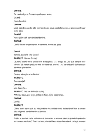 32
DORINE
De modo algum. Convém que fiquem a sós.
DAMIS
Nada lhe direi.
DORINE
Você está brincando: são conhecidos os seus arrebatamentos, e poderia estragar
tudo. Saia.
DAMOS
Não: quero ver, sem encolerizar-me.
DORINE
Como você é impertinente! Aí vem ele. Retire-se. (35)
Cena II
Tartufo, Laurent, (36) Dorine
TARTUFO (Ao ver Dorine)
Laurent, aperta-me o cilício com a disciplina, (37) e roga ao Céu que sempre te i-
lumine. Se vierem procurar-me, fui visitar os presos, (38) para repartir com eles as
esmolas que recolhi.
DORINE
Quanta afetação e fanfarrice!
TARTUFO
Que deseja?
DORINE
Vim dizer-lhe...
TARTUFO (tira um lenço do bolso)
Ah! meu Deus, por favor, antes de falar, tome esse lenço.
DORINE
Como?
TARTUFO
Cubra estes seios que eu não poderia ver: coisas como essas ferem-nos a alma e
dão origem a pensamentos culposos.
DORINE
Então, o senhor cede facilmente à tentação, e a carne exerce grande impressão
sobre seus sentidos? Com certeza, não sei bem o que lhe sobe à cabeça; quanto
 