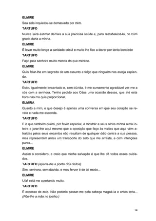 34
ELMIRE
Seu zelo inquietou-se demasiado por mim.
TARTUFO
Nunca será estimar demais a sua preciosa saúde e, para restabelecê-la, de bom
grado daria a minha.
ELMIRE
É levar muito longe a caridade cristã e muito lhe fico a dever por tanta bondade
TARTUFO
Faço pela senhora muito menos do que merece.
ELMIRE
Quis falar-lhe em segredo de um assunto e folgo que ninguém nos esteja espian-
do.
TARTUFO
Estou igualmente encantado e, sem dúvida, é me sumamente agradável ver-me a
sós com a senhora. Tenho pedido aos Céus uma ocasião dessas, que até esta
hora não mo quis proporcionar.
ELMIRA
Quanto a mim, o que desejo é apenas uma conversa em que seu coração se re-
vele e nada me esconda.
TARTUFO
E o que também quero, por favor especial, é mostrar a seus olhos minha alma in-
teira e jurar-lhe aqui mesmo que a oposição que faço às visitas que aqui vêm a-
traídas pelos seus encantos não resultam de qualquer ódio contra a sua pessoa,
mas representam antes um transporte do zelo que me arrasta, e com intenções
puras...
ELMIRE
Assim o considero, e creio que minha salvação é que lhe dá todos esses cuida-
dos.
TARTUFO (aperta-lhe a ponta dos dedos)
Sim, senhora, sem dúvida, e meu fervor é de tal modo...
ELMIRE
Ufa! está me apertando muito.
TARTUFO
É excesso de zelo. Não poderia passar-me pela cabeça magoá-la e antes teria...
(Põe-lhe a mão no joelho.)
 
