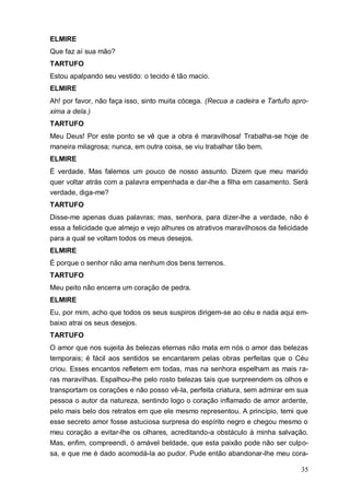 35
ELMIRE
Que faz aí sua mão?
TARTUFO
Estou apalpando seu vestido: o tecido é tão macio.
ELMIRE
Ah! por favor, não faça isso, sinto muita cócega. (Recua a cadeira e Tartufo apro-
xima a dela.)
TARTUFO
Meu Deus! Por este ponto se vê que a obra é maravilhosa! Trabalha-se hoje de
maneira milagrosa; nunca, em outra coisa, se viu trabalhar tão bem.
ELMIRE
É verdade. Mas falemos um pouco de nosso assunto. Dizem que meu marido
quer voltar atrás com a palavra empenhada e dar-lhe a filha em casamento. Será
verdade, diga-me?
TARTUFO
Disse-me apenas duas palavras; mas, senhora, para dizer-lhe a verdade, não é
essa a felicidade que almejo e vejo alhures os atrativos maravilhosos da felicidade
para a qual se voltam todos os meus desejos.
ELMIRE
É porque o senhor não ama nenhum dos bens terrenos.
TARTUFO
Meu peito não encerra um coração de pedra.
ELMIRE
Eu, por mim, acho que todos os seus suspiros dirigem-se ao céu e nada aqui em-
baixo atrai os seus desejos.
TARTUFO
O amor que nos sujeita às belezas eternas não mata em nós o amor das belezas
temporais; é fácil aos sentidos se encantarem pelas obras perfeitas que o Céu
criou. Esses encantos refletem em todas, mas na senhora espelham as mais ra-
ras maravilhas. Espalhou-lhe pelo rosto belezas tais que surpreendem os olhos e
transportam os corações e não posso vê-la, perfeita criatura, sem admirar em sua
pessoa o autor da natureza, sentindo logo o coração inflamado de amor ardente,
pelo mais belo dos retratos em que ele mesmo representou. A princípio, temi que
esse secreto amor fosse astuciosa surpresa do espírito negro e chegou mesmo o
meu coração a evitar-lhe os olhares, acreditando-a obstáculo à minha salvação.
Mas, enfim, compreendi, ó amável beldade, que esta paixão pode não ser culpo-
sa, e que me é dado acomodá-la ao pudor. Pude então abandonar-lhe meu cora-
 