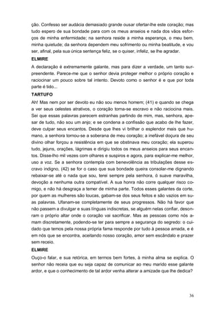 36
ção. Confesso ser audácia demasiado grande ousar ofertar-lhe este coração; mas
tudo espero de sua bondade para com os meus anseios e nada dos vãos esfor-
ços de minha enfermidade; na senhora reside a minha esperança, o meu bem,
minha quietude; da senhora dependem meu sofrimento ou minha beatitude, e vou
ser, afinal, pela sua única sentença feliz, se o quiser, infeliz, se lhe agradar.
ELMIRE
A declaração é extremamente galante, mas para dizer a verdade, um tanto sur-
preendente. Parece-me que o senhor devia proteger melhor o próprio coração e
raciocinar um pouco sobre tal intento. Devoto como o senhor é e que por toda
parte é tido...
TARTUFO
Ah! Mas nem por ser devoto eu não sou menos homem; (41) e quando se chega
a ver seus celestes atrativos, o coração torna-se escravo e não raciocina mais.
Sei que essas palavras parecem estranhas partindo de mim, mas, senhora, ape-
sar de tudo, não sou um anjo; e se condena a confissão que acabo de lhe fazer,
deve culpar seus encantos. Desde que lhes vi brilhar o esplendor mais que hu-
mano, a senhora tornou-se a soberana de meu coração; a inefável doçura de seu
divino olhar forçou a resistência em que se obstinava meu coração; ela superou
tudo, jejuns, orações, lágrimas e dirigiu todos os meus anseios para seus encan-
tos. Disse-lho mil vezes com olhares e suspiros e agora, para explicar-me melhor,
uso a voz. Se a senhora contempla com benevolência as tribulações desse es-
cravo indigno, (42) se for o caso que sua bondade queira consolar-me dignando
rebaixar-se até o nada que sou, terei sempre pela senhora, ó suave maravilha,
devoção a nenhuma outra compatível. A sua honra não corre qualquer risco co-
migo, e não há desgraça a temer de minha parte. Todos esses galantes da corte,
por quem as mulheres são loucas, gabam-se dos seus feitos e são vazios em su-
as palavras. Ufanam-se completamente de seus progressos. Não há favor que
não passem a divulgar e suas línguas indiscretas, se alguém nelas confiar, deson-
ram o próprio altar onde o coração vai sacrificar. Mas as pessoas como nós a-
mam discretamente, podendo-se ter para sempre a segurança do segredo: o cui-
dado que temos pela nossa própria fama responde por tudo à pessoa amada, e é
em nós que se encontra, aceitando nosso coração, amor sem escândalo e prazer
sem receio.
ELMIRE
Ouço-o falar, e sua retórica, em termos bem fortes, à minha alma se explica. O
senhor não receia que eu seja capaz de comunicar ao meu marido esse galante
ardor, e que o conhecimento de tal ardor venha alterar a amizade que lhe dedica?
 