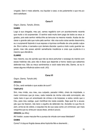 38
vingado. Sem ir mais adiante, vou liquidar o caso; e eis justamente o que me po-
derá satisfazer.
Cena V
Orgon, Damis, Tartufo, Elmire.
DAMIS
Logo à sua chegada, meu pai, vamos regalá-lo com um acontecimento recente
que muito o irá surpreender. O senhor está muito bem pago de todos os seus a-
grados, pois este senhor retribui-lhe as ternuras na mesma moeda. Acaba de de-
clarar o grande zelo que nutre pelo senhor: não visa outra coisa senão desonrá-lo;
eu o surpreendi fazendo à sua esposa a injuriosa confissão de uma paixão culpa-
da. Ela é calma, é sensata e por demais discreta: queria a todo custo guardar se-
gredo; mas não posso admitir semelhante insolência e creio que ocultá-la é o
mesmo que ofendê-lo.
ELMIRE
Isso mesmo, sou de opinião que não se deve perturbar o sossego do marido com
essas histórias vãs; pois não é disso que depende a honra: basta que saibamos
defender-nos. São os meus sentimentos e você nada teria dito, Damis, se eu ti-
vesse alguma influência sobre você. (43)
Cena VI
Orgon, Damis, Tartufo (44)
ORGON
Ó Céu, será verdade o que acabo de ouvir?
TARTUFO
Sim, meu irmão, sou mau, sou culpado, pecador infeliz, cheio de iniqüidade, o
maior criminoso que já viveu; cada instante da minha vida está corrompido; ela
nada mais é que um amontoado de crimes e de torpezas; e estou vendo que o
Céu, para meu castigo, quer mortificar-me nesta ocasião. Seja qual for a acusa-
ção que me fizerem, não terei o orgulho de defender-me. Acredite no que lhe di-
zem, arme-se de cólera, e expulse-me de sua casa como um criminoso: par mais
vergonha que eu sinta por causa disso, ainda é pouco.
ORGON (ao filho)
Ah! traidor, ousas macular-lhe a pureza da virtude com essa falsidade?
DAMIS
Como? A doçura fingida dessa alma hipócrita fálo-a desmentir...
 