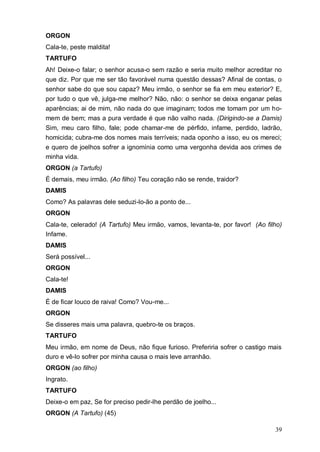 39
ORGON
Cala-te, peste maldita!
TARTUFO
Ah! Deixe-o falar; o senhor acusa-o sem razão e seria muito melhor acreditar no
que diz. Por que me ser tão favorável numa questão dessas? Afinal de contas, o
senhor sabe do que sou capaz? Meu irmão, o senhor se fia em meu exterior? E,
por tudo o que vê, julga-me melhor? Não, não: o senhor se deixa enganar pelas
aparências; ai de mim, não nada do que imaginam; todos me tomam por um ho-
mem de bem; mas a pura verdade é que não valho nada. (Dirigindo-se a Damis)
Sim, meu caro filho, fale; pode chamar-me de pérfido, infame, perdido, ladrão,
homicida; cubra-me dos nomes mais terríveis; nada oponho a isso, eu os mereci;
e quero de joelhos sofrer a ignomínia como uma vergonha devida aos crimes de
minha vida.
ORGON (a Tartufo)
É demais, meu irmão. (Ao filho) Teu coração não se rende, traidor?
DAMIS
Como? As palavras dele seduzi-lo-ão a ponto de...
ORGON
Cala-te, celerado! (A Tartufo) Meu irmão, vamos, levanta-te, por favor! (Ao filho)
Infame.
DAMIS
Será possível...
ORGON
Cala-te!
DAMIS
É de ficar louco de raiva! Como? Vou-me...
ORGON
Se disseres mais uma palavra, quebro-te os braços.
TARTUFO
Meu irmão, em nome de Deus, não fique furioso. Preferiria sofrer o castigo mais
duro e vê-lo sofrer por minha causa o mais leve arranhão.
ORGON (ao filho)
Ingrato.
TARTUFO
Deixe-o em paz, Se for preciso pedir-lhe perdão de joelho...
ORGON (A Tartufo) (45)
 