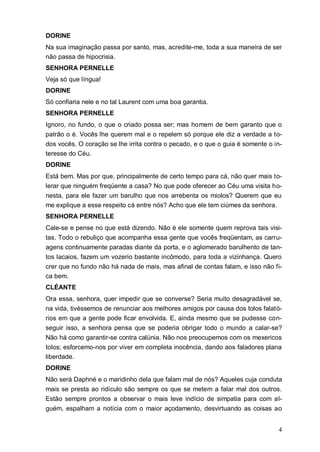 4
DORINE
Na sua imaginação passa por santo, mas, acredite-me, toda a sua maneira de ser
não passa de hipocrisia.
SENHORA PERNELLE
Veja só que língua!
DORINE
Só confiaria nele e no tal Laurent com uma boa garantia.
SENHORA PERNELLE
Ignoro, no fundo, o que o criado possa ser; mas homem de bem garanto que o
patrão o é. Vocês lhe querem mal e o repelem só porque ele diz a verdade a to-
dos vocês. O coração se lhe irrita contra o pecado, e o que o guia é somente o in-
teresse do Céu.
DORINE
Está bem. Mas por que, principalmente de certo tempo para cá, não quer mais to-
lerar que ninguém freqüente a casa? No que pode oferecer ao Céu uma visita ho-
nesta, para ele fazer um barulho que nos arrebenta os miolos? Querem que eu
me explique a esse respeito cá entre nós? Acho que ele tem ciúmes da senhora.
SENHORA PERNELLE
Cale-se e pense no que está dizendo. Não é ele somente quem reprova tais visi-
tas. Todo o rebuliço que acompanha essa gente que vocês freqüentam, as carru-
agens continuamente paradas diante da porta, e o aglomerado barulhento de tan-
tos lacaios, fazem um vozerio bastante incômodo, para toda a vizinhança. Quero
crer que no fundo não há nada de mais, mas afinal de contas falam, e isso não fi-
ca bem.
CLÉANTE
Ora essa, senhora, quer impedir que se converse? Seria muito desagradável se,
na vida, tivéssemos de renunciar aos melhores amigos por causa dos tolos falató-
rios em que a gente pode ficar envolvida. E, ainda mesmo que se pudesse con-
seguir isso, a senhora pensa que se poderia obrigar todo o mundo a calar-se?
Não há como garantir-se contra calúnia. Não nos preocupemos com os mexericos
tolos; esforcemo-nos por viver em completa inocência, dando aos faladores plana
liberdade.
DORINE
Não será Daphné e o maridinho dela que falam mal de nós? Aqueles cuja conduta
mais se presta ao ridículo são sempre os que se metem a falar mal dos outros.
Estão sempre prontos a observar o mais leve indício de simpatia para com al-
guém, espalham a notícia com o maior açodamento, desvirtuando as coisas ao
 