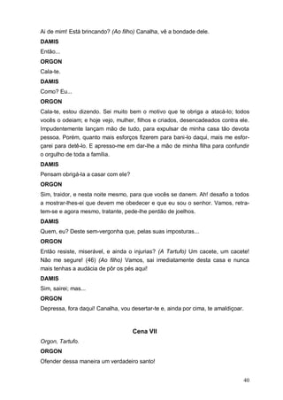 40
Ai de mim! Está brincando? (Ao filho) Canalha, vê a bondade dele.
DAMIS
Então...
ORGON
Cala-te.
DAMIS
Como? Eu...
ORGON
Cala-te, estou dizendo. Sei muito bem o motivo que te obriga a atacá-lo; todos
vocês o odeiam; e hoje vejo, mulher, filhos e criados, desencadeados contra ele.
Impudentemente lançam mão de tudo, para expulsar de minha casa tão devota
pessoa. Porém, quanto mais esforços fizerem para bani-lo daqui, mais me esfor-
çarei para detê-lo. E apresso-me em dar-lhe a mão de minha filha para confundir
o orgulho de toda a família.
DAMIS
Pensam obrigá-la a casar com ele?
ORGON
Sim, traidor, e nesta noite mesmo, para que vocês se danem. Ah! desafio a todos
a mostrar-lhes-ei que devem me obedecer e que eu sou o senhor. Vamos, retra-
tem-se e agora mesmo, tratante, pede-lhe perdão de joelhos.
DAMIS
Quem, eu? Deste sem-vergonha que, pelas suas imposturas...
ORGON
Então resiste, miserável, e ainda o injurias? (A Tartufo) Um cacete, um cacete!
Não me segure! (46) (Ao filho) Vamos, sai imediatamente desta casa e nunca
mais tenhas a audácia de pôr os pés aqui!
DAMIS
Sim, sairei; mas...
ORGON
Depressa, fora daqui! Canalha, vou desertar-te e, ainda por cima, te amaldiçoar.
Cena VII
Orgon, Tartufo.
ORGON
Ofender dessa maneira um verdadeiro santo!
 