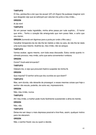 41
TARTUFO
Ó Céu, perdoa-lhe a dor que me acusa! (47) (A Orgon) Se pudesse imaginar com
que desgosto vejo que se esforçam por caluniar-me junto a meu irmão...
ORGON
Ai de mim!
TARTUFO
Só em pensar nesta ingratidão, minha alma passa por rude suplício... O horror
que sinto... Tenho o coração tão amargurado que nem posso falar, e acho que
vou morrer.
ORGON (correndo em lágrimas para a porta por onde o filho saiu.)
Canalha! Arrependo-me de não lhe ter metido a mão na cara, de não lhe ter dado
uma surra aqui mesmo. Acalme-se, meu irmão, não se zangue.
TARTUFO
Vamos acabar, agora mesmo, com toda essa discussão. Estou vendo quanto in-
cômodo provoco; meu irmão, acho que seria conveniente ir embora.
ORGON
Como? Você está brincando?
TARTUFO
Odeiam-me, e vejo que procuram fazê-lo suspeitar de minha fé.
ORGON
Que importa? O senhor acha que dou ouvidos ao que dizem?
TARTUFO
Mas, sem dúvida, não deixarão de prosseguir; e essas mesmas coisas que hoje o
senhor não escuta, poderão, de outra vez, impressioná-lo.
ORGON
Não, meu irmão, nunca.
TARTUFO
Ah! meu irmão, a mulher pode muito facilmente surpreender a alma do marido.
ORGON
Não, não.
TARTUFO
Deixe-me sair daqui o mais depressa possível e tirar-lhes, assim, qualquer motivo
para me atacarem.
ORGON
Não, o senhor ficará: sou eu quem o decide.
 