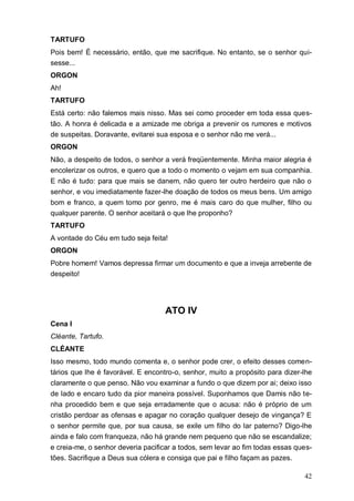 42
TARTUFO
Pois bem! É necessário, então, que me sacrifique. No entanto, se o senhor qui-
sesse...
ORGON
Ah!
TARTUFO
Está certo: não falemos mais nisso. Mas sei como proceder em toda essa ques-
tão. A honra é delicada e a amizade me obriga a prevenir os rumores e motivos
de suspeitas. Doravante, evitarei sua esposa e o senhor não me verá...
ORGON
Não, a despeito de todos, o senhor a verá freqüentemente. Minha maior alegria é
encolerizar os outros, e quero que a todo o momento o vejam em sua companhia.
E não é tudo: para que mais se danem, não quero ter outro herdeiro que não o
senhor, e vou imediatamente fazer-lhe doação de todos os meus bens. Um amigo
bom e franco, a quem tomo por genro, me é mais caro do que mulher, filho ou
qualquer parente. O senhor aceitará o que lhe proponho?
TARTUFO
A vontade do Céu em tudo seja feita!
ORGON
Pobre homem! Vamos depressa firmar um documento e que a inveja arrebente de
despeito!
ATO IV
Cena I
Cléante, Tartufo.
CLÉANTE
Isso mesmo, todo mundo comenta e, o senhor pode crer, o efeito desses comen-
tários que lhe é favorável. E encontro-o, senhor, muito a propósito para dizer-lhe
claramente o que penso. Não vou examinar a fundo o que dizem por ai; deixo isso
de lado e encaro tudo da pior maneira possível. Suponhamos que Damis não te-
nha procedido bem e que seja erradamente que o acusa: não é próprio de um
cristão perdoar as ofensas e apagar no coração qualquer desejo de vingança? E
o senhor permite que, por sua causa, se exile um filho do lar paterno? Digo-lhe
ainda e falo com franqueza, não há grande nem pequeno que não se escandalize;
e creia-me, o senhor deveria pacificar a todos, sem levar ao fim todas essas ques-
tões. Sacrifique a Deus sua cólera e consiga que pai e filho façam as pazes.
 