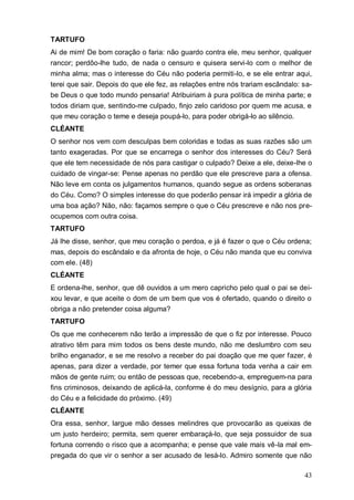43
TARTUFO
Ai de mim! De bom coração o faria: não guardo contra ele, meu senhor, qualquer
rancor; perdôo-lhe tudo, de nada o censuro e quisera servi-lo com o melhor de
minha alma; mas o interesse do Céu não poderia permiti-lo, e se ele entrar aqui,
terei que sair. Depois do que ele fez, as relações entre nós trariam escândalo: sa-
be Deus o que todo mundo pensaria! Atribuiriam à pura política de minha parte; e
todos diriam que, sentindo-me culpado, finjo zelo caridoso por quem me acusa, e
que meu coração o teme e deseja poupá-lo, para poder obrigá-lo ao silêncio.
CLÉANTE
O senhor nos vem com desculpas bem coloridas e todas as suas razões são um
tanto exageradas. Por que se encarrega o senhor dos interesses do Céu? Será
que ele tem necessidade de nós para castigar o culpado? Deixe a ele, deixe-lhe o
cuidado de vingar-se: Pense apenas no perdão que ele prescreve para a ofensa.
Não leve em conta os julgamentos humanos, quando segue as ordens soberanas
do Céu. Como? O simples interesse do que poderão pensar irá impedir a glória de
uma boa ação? Não, não: façamos sempre o que o Céu prescreve e não nos pre-
ocupemos com outra coisa.
TARTUFO
Já lhe disse, senhor, que meu coração o perdoa, e já é fazer o que o Céu ordena;
mas, depois do escândalo e da afronta de hoje, o Céu não manda que eu conviva
com ele. (48)
CLÉANTE
E ordena-lhe, senhor, que dê ouvidos a um mero capricho pelo qual o pai se dei-
xou levar, e que aceite o dom de um bem que vos é ofertado, quando o direito o
obriga a não pretender coisa alguma?
TARTUFO
Os que me conhecerem não terão a impressão de que o fiz por interesse. Pouco
atrativo têm para mim todos os bens deste mundo, não me deslumbro com seu
brilho enganador, e se me resolvo a receber do pai doação que me quer fazer, é
apenas, para dizer a verdade, por temer que essa fortuna toda venha a cair em
mãos de gente ruim; ou então de pessoas que, recebendo-a, empreguem-na para
fins criminosos, deixando de aplicá-la, conforme é do meu desígnio, para a glória
do Céu e a felicidade do próximo. (49)
CLÉANTE
Ora essa, senhor, largue mão desses melindres que provocarão as queixas de
um justo herdeiro; permita, sem querer embaraçá-lo, que seja possuidor de sua
fortuna correndo o risco que a acompanha; e pense que vale mais vê-la mal em-
pregada do que vir o senhor a ser acusado de lesá-lo. Admiro somente que não
 