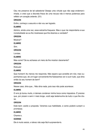46
Céu me preserve de tal sabedoria! Desejo uma virtude que não seja endemoni-
nhada, e creio que a discreta frieza de uma recusa não é menos poderosa para
refletir um coração ardente. (51)
ORGON
Enfim, conheço o assunto e não vou ser logrado.
ELMIRE
Admiro, ainda uma vez, essa estranha fraqueza. Mas o que me responderia a sua
incredulidade se eu lhe mostrasse que lhe dizemos a verdade?
ORGON
Mostrar?
ELMIRE
Sim.
ORGON
Lorotas.
ELMIRE
Mas como? Se eu achasse um meio de lhe mostrar claramente?
ORGON
Ridículo!
ELMIRE
Que homem! Ao menos me responda. Não espero que acredite em nós; mas su-
ponhamos que, de um lugar conveniente lhe fizéssemos ver e ouvir tudo, que diria
então do seu homem de bem?
ORGON
Nesse caso, diria que... Não diria nada, pois isso não pode acontecer.
ELMIRE
O erro já durou muito, é demais condenar minha boca como impostora. É preciso
que, por prazer e sem ir mais longe, você seja testemunha de tudo o que lhe dis-
se.
ORGON
Está bem: aceito a proposta. Veremos sua habilidade, e como poderá cumprir a
promessa.
ELMIRE
Chame-o.
DORINE
Ele é muito astuto, e talvez não seja fácil surpreende-lo.
 