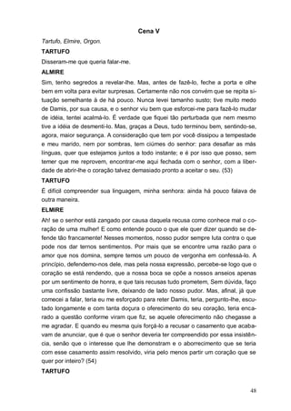 48
Cena V
Tartufo, Elmire, Orgon.
TARTUFO
Disseram-me que queria falar-me.
ALMIRE
Sim, tenho segredos a revelar-lhe. Mas, antes de fazê-lo, feche a porta e olhe
bem em volta para evitar surpresas. Certamente não nos convém que se repita si-
tuação semelhante à de há pouco. Nunca levei tamanho susto; tive muito medo
de Damis, por sua causa, e o senhor viu bem que esforcei-me para fazê-lo mudar
de idéia, tentei acalmá-lo. É verdade que fiquei tão perturbada que nem mesmo
tive a idéia de desmenti-lo. Mas, graças a Deus, tudo terminou bem, sentindo-se,
agora, maior segurança. A consideração que tem por você dissipou a tempestade
e meu marido, nem por sombras, tem ciúmes do senhor: para desafiar as más
línguas, quer que estejamos juntos a todo instante; e é por isso que posso, sem
temer que me reprovem, encontrar-me aqui fechada com o senhor, com a liber-
dade de abrir-lhe o coração talvez demasiado pronto a aceitar o seu. (53)
TARTUFO
É difícil compreender sua linguagem, minha senhora: ainda há pouco falava de
outra maneira.
ELMIRE
Ah! se o senhor está zangado por causa daquela recusa como conhece mal o co-
ração de uma mulher! E como entende pouco o que ele quer dizer quando se de-
fende tão francamente! Nesses momentos, nosso pudor sempre luta contra o que
pode nos dar ternos sentimentos. Por mais que se encontre uma razão para o
amor que nos domina, sempre temos um pouco de vergonha em confessá-lo. A
princípio, defendemo-nos dele, mas pela nossa expressão, percebe-se logo que o
coração se está rendendo, que a nossa boca se opõe a nossos anseios apenas
por um sentimento de honra, e que tais recusas tudo prometem, Sem dúvida, faço
uma confissão bastante livre, deixando de lado nosso pudor. Mas, afinal, já que
comecei a falar, teria eu me esforçado para reter Damis, teria, pergunto-lhe, escu-
tado longamente e com tanta doçura o oferecimento do seu coração, teria enca-
rado a questão conforme viram que fiz, se aquele oferecimento não chegasse a
me agradar. E quando eu mesma quis forçá-lo a recusar o casamento que acaba-
vam de anunciar, que é que o senhor deveria ter compreendido por essa insistên-
cia, senão que o interesse que lhe demonstram e o aborrecimento que se teria
com esse casamento assim resolvido, viria pelo menos partir um coração que se
quer por inteiro? (54)
TARTUFO
 
