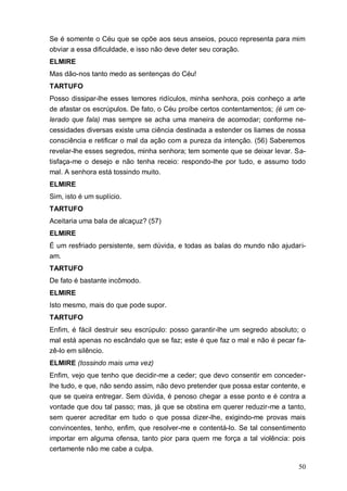 50
Se é somente o Céu que se opõe aos seus anseios, pouco representa para mim
obviar a essa dificuldade, e isso não deve deter seu coração.
ELMIRE
Mas dão-nos tanto medo as sentenças do Céu!
TARTUFO
Posso dissipar-lhe esses temores ridículos, minha senhora, pois conheço a arte
de afastar os escrúpulos. De fato, o Céu proíbe certos contentamentos; (é um ce-
lerado que fala) mas sempre se acha uma maneira de acomodar; conforme ne-
cessidades diversas existe uma ciência destinada a estender os liames de nossa
consciência e retificar o mal da ação com a pureza da intenção. (56) Saberemos
revelar-lhe esses segredos, minha senhora; tem somente que se deixar levar. Sa-
tisfaça-me o desejo e não tenha receio: respondo-lhe por tudo, e assumo todo
mal. A senhora está tossindo muito.
ELMIRE
Sim, isto é um suplício.
TARTUFO
Aceitaria uma bala de alcaçuz? (57)
ELMIRE
É um resfriado persistente, sem dúvida, e todas as balas do mundo não ajudari-
am.
TARTUFO
De fato é bastante incômodo.
ELMIRE
Isto mesmo, mais do que pode supor.
TARTUFO
Enfim, é fácil destruir seu escrúpulo: posso garantir-lhe um segredo absoluto; o
mal está apenas no escândalo que se faz; este é que faz o mal e não é pecar fa-
zê-lo em silêncio.
ELMIRE (tossindo mais uma vez)
Enfim, vejo que tenho que decidir-me a ceder; que devo consentir em conceder-
lhe tudo, e que, não sendo assim, não devo pretender que possa estar contente, e
que se queira entregar. Sem dúvida, é penoso chegar a esse ponto e é contra a
vontade que dou tal passo; mas, já que se obstina em querer reduzir-me a tanto,
sem querer acreditar em tudo o que possa dizer-lhe, exigindo-me provas mais
convincentes, tenho, enfim, que resolver-me e contentá-lo. Se tal consentimento
importar em alguma ofensa, tanto pior para quem me força a tal violência: pois
certamente não me cabe a culpa.
 