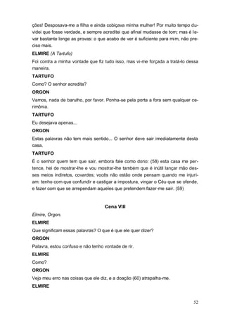 52
ções! Desposava-me a filha e ainda cobiçava minha mulher! Por muito tempo du-
videi que fosse verdade, e sempre acreditei que afinal mudasse de tom; mas é le-
var bastante longe as provas: o que acabo de ver é suficiente para mim, não pre-
ciso mais.
ELMIRE (A Tartufo)
Foi contra a minha vontade que fiz tudo isso, mas vi-me forçada a tratá-lo dessa
maneira.
TARTUFO
Como? O senhor acredita?
ORGON
Vamos, nada de barulho, por favor. Ponha-se pela porta a fora sem qualquer ce-
rimônia.
TARTUFO
Eu desejava apenas...
ORGON
Estas palavras não tem mais sentido... O senhor deve sair imediatamente desta
casa.
TARTUFO
É o senhor quem tem que sair, embora fale como dono: (58) esta casa me per-
tence, hei de mostrar-lhe e vou mostrar-lhe também que é inútil lançar mão des-
ses meios indiretos, covardes; vocês não estão onde pensam quando me injuri-
am: tenho com que confundir e castigar a impostura, vingar o Céu que se ofende,
e fazer com que se arrependam aqueles que pretendem fazer-me sair. (59)
Cena VIII
Elmire, Orgon.
ELMIRE
Que significam essas palavras? O que é que ele quer dizer?
ORGON
Palavra, estou confuso e não tenho vontade de rir.
ELMIRE
Como?
ORGON
Vejo meu erro nas coisas que ele diz, e a doação (60) atrapalha-me.
ELMIRE
 