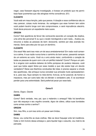 54
negar, caso fizessem alguma investigação, e tivesse um pretexto que me permi-
tisse fazer juramentos que não atingisse minha consciência. (61)
CLÉANTE
Você está em maus lençóis, pelo que parece. A doação e essa confidencia são,no
meu parecer, coisas muito levianas. As vantagens que esse homem tem sobre
você podem levá-lo longe com tais compromissos, e será imprudência atacá-lo.
Você devia procurar um expediente mais suave.
ORGON
Como? Sob aparência de fervor tão comovente esconde um coração tão dúplice,
uma alma tão perversa! E eu que o recebi mendigando e sem nada... Acabou-se,
renuncio a todas as pessoas de bem: doravante, sentirei por elas aversão tre-
menda. Serei para eles pior do que um demônio.
CLÉANTE
Ora essa! Não será isso mais um de seus arrebatamentos! Em nada você conser-
va a calma. A sua razão nunca toma o caminho do bom senso, passando sempre
de um extremo ao outro. Você viu o erro ainda maior, confundindo o coração de
todas as pessoas de quem com o de um pérfido tratante? Como? Porque um pati-
fe o engana com audácia debaixo do brilho pomposo de austera máscara, você
quer que todos sejam feitos por esse modelo e que não exista hoje um devoto
verdadeiro? Deixe aos libertinos conclusões tão tolas; é preciso separar a virtude
das aparências, não arrisque nunca conceber sua amizade muito apressadamen-
te e, para isso, fique sempre no meio-termo: livre-se, se for possível, de honrar a
impostura, mas por outro lado não vá ofender o verdadeiro zelo. E se acontecer
pender para uma extremidade. Será preferível pecar por esse lado.
Cena II
Damis, Orgon, Céante
DAMIS
Como? Será verdade, meu pai, que o malandro o ameaça? Não há benefícios
que não esqueça e seu orgulho covarde, digno de cólera, utiliza suas bondades
como armas contra o senhor?
ORGON
Sim, meu filho, e com isso sinto um pesar sem limites.
DAMIS
Deixe, vou cortar-lhe as duas orelhas. Não se deve fraquejar ante tal insolência.
Cabe a mim livrá-lo dessa ameaça e, para liquidar logo o assunto, vou moê-lo de
pancada.
 