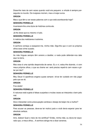 56
Disse-lhe mais de cem vezes quando você era pequeno: a virtude é sempre per-
seguida no mundo. Os invejosos morrem, mas a inveja nunca.
ORGON
Mas o que têm a ver essas palavras com o que está acontecendo hoje?
SENHORA PERNELLE
Inventaram-lhe uma dúzia de histórias contra ele.
ORGON
Já lhe disse que eu mesmo vi tudo.
SENHORA PERNELLE
A malicia dos maldizeres é extrema.
ORGON
A senhora começa a exasperar-me, minha mãe. Digo-lhe que vi com os próprios
olhos esse crime ousado.
SENHORA PERNELLE
As más línguas sempre têm veneno a destilar, e nada pode defender-nos dele
aqui na terra.
ORGON
Mas essa é uma opinião desprovida de senso. Eu o vi, estou-lhe dizendo, vi com
meus próprios olhos, o que se chama ver: será preciso repeti-lo cem vezes e gri-
tar por dez?
SENHORA PERNELLE
Meu Deus! A aparência engana quase sempre: vê-se ter cuidado em não julgar
pelo que se vê.
ORGON
Fico doido!
SENHORA PERNELLE
A natureza está sujeita à falsas suspeitas e muitas vezes se interpreta o bem pelo
mal.
ORGON
Devo interpretar como preocupação caridosa o desejo de beijar-me a mulher?
SENHORA PERNELLE
Para acusar as pessoas, deve-se ter motivo justo e você devia esperar para ter
absoluta certeza.
ORGON
Arre, diabos! Qual o meio de me certificar? Então, minha mãe, eu devia ter espe-
rado que, a meus olhos... A senhora obriga-me a dizer asneiras.
 