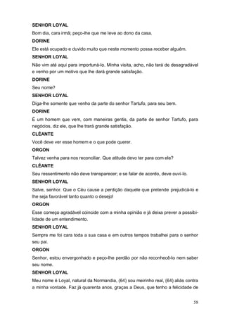 58
SENHOR LOYAL
Bom dia, cara irmã; peço-lhe que me leve ao dono da casa.
DORINE
Ele está ocupado e duvido muito que neste momento possa receber alguém.
SENHOR LOYAL
Não vim até aqui para importuná-lo. Minha visita, acho, não terá de desagradável
e venho por um motivo que lhe dará grande satisfação.
DORINE
Seu nome?
SENHOR LOYAL
Diga-lhe somente que venho da parte do senhor Tartufo, para seu bem.
DORINE
É um homem que vem, com maneiras gentis, da parte de senhor Tartufo, para
negócios, diz ele, que lhe trará grande satisfação.
CLÉANTE
Você deve ver esse homem e o que pode querer.
ORGON
Talvez venha para nos reconciliar. Que atitude devo ter para com ele?
CLÉANTE
Seu ressentimento não deve transparecer; e se falar de acordo, deve ouvi-lo.
SENHOR LOYAL
Salve, senhor. Que o Céu cause a perdição daquele que pretende prejudicá-lo e
lhe seja favorável tanto quanto o desejo!
ORGON
Esse começo agradável coincide com a minha opinião e já deixa prever a possibi-
lidade de um entendimento.
SENHOR LOYAL
Sempre me foi cara toda a sua casa e em outros tempos trabalhei para o senhor
seu pai.
ORGON
Senhor, estou envergonhado e peço-lhe perdão por não reconhecê-lo nem saber
seu nome.
SENHOR LOYAL
Meu nome é Loyal, natural da Normandia, (64) sou meirinho real, (64) aliás contra
a minha vontade. Faz já quarenta anos, graças a Deus, que tenho a felicidade de
 